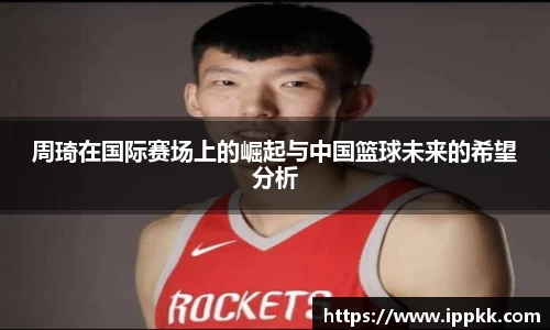 周琦在国际赛场上的崛起与中国篮球未来的希望分析